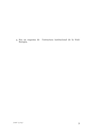 5. Feu un esquema de   l’estructura institucional de la Unió
      Europea.




CFAM "La Pau"
                                                              3
 