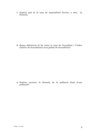 7. Explica què és la taxa de nupcialitat? Escriu, a més,     la
      fórmula.




   8. Quina diferència hi ha entre la taxa de fecunditat i l’índex
      sintètic de fecunditat(o taxa global de fecunditat)?




   9. Podries escriure   la fórmula de la   població final   d’una
      població?




CFAM "La Pau"
                                                                 3
 