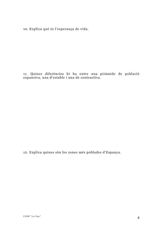 10. Explica què és l’esperança de vida.




11. Quines diferències hi ha entre una piràmide de població
expansiva, una d’estable i una de contractiva.




12. Explica quines són les zones més poblades d’Espanya.




CFAM "La Pau"
                                                           4
 