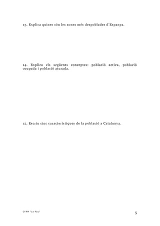 13. Explica quines són les zones més despoblades d’Espanya.




14. Explica els següents conceptes: població activa, població
ocupada i població aturada.




15. Escriu cinc característiques de la població a Catalunya.




CFAM "La Pau"
                                                               5
 