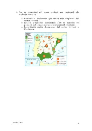 7. Feu un comentari del mapa següent que contempli els
      següents aspectes:

           a. Comunitats autònomes que tenen més empreses del
              sector terciari.
           b. Relació d’aquestes comunitats amb la densitat de
              població i el seu grau de desenvolupament econòmic.
           c. Localització major d’empreses del sector terciari a
              Catalunya.




CFAM "La Pau”
                                                                5
 