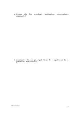 5. Quines són    les   principals   institucions   auton òmiques
      espanyoles?




   6. Assenyaleu els tres principals tipus de competències de la
      generalitat de Catalunya .




CFAM "La Pau"
                                                                 3
 