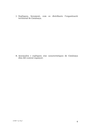 7. Expliqueu, breument, com     es   distribueix   l’organització
      territorial de Catalunya .




   8. Assenyaleu i expliqueu cinc característiques de Catalunya
      dins del context espanyol .




CFAM "La Pau"
                                                                  4
 