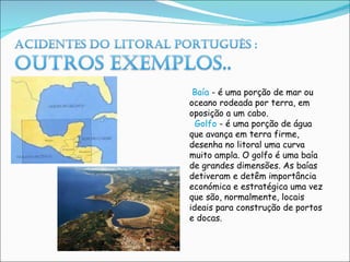   Baía  - é uma porção de mar ou oceano rodeada por terra, em oposição a um cabo.    Golfo  - é uma porção de água que avança em terra firme, desenha no litoral uma curva muito ampla. O golfo é uma baía de grandes dimensões. As baías detiveram e detêm importância económica e estratégica uma vez que são, normalmente, locais ideais para construção de portos e docas. 