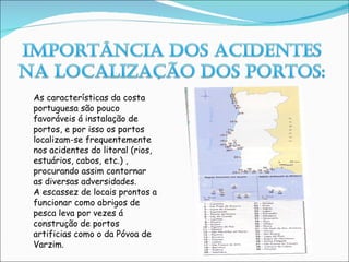 As características da costa portuguesa são pouco favoráveis á instalação de portos, e por isso os portos localizam-se frequentemente nos acidentes do litoral (rios, estuários, cabos, etc.) , procurando assim contornar as diversas adversidades. A escassez de locais prontos a funcionar como abrigos de pesca leva por vezes á construção de portos artificias como o da Póvoa de Varzim. 