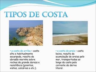 a costa de arriba  – costa alta e habitualmente escarpada, resulta da abrasão marinha sobre rochas de grande dureza e resistência (granitos, xistos, calcários e etc.). a costa de praia  – costa baixa, resulta da acumulação de areias pelo mar, transportadas ao longo da costa pela corrente de deriva litoral. 