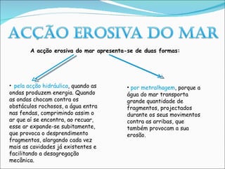 pela acção hidráulica , quando as ondas produzem energia. Quando as ondas chocam contra os obstáculos rochosos, a água entra nas fendas, comprimindo assim o ar que aí se encontra, ao recuar, esse ar expande-se subitamente, que provoca o desprendimento fragmentos, alargando cada vez mais as cavidades já existentes e facilitando a desagregação mecânica. A acção erosiva do mar apresenta-se de duas formas: por metralhagem , porque a água do mar transporta grande quantidade de fragmentos, projectados durante os seus movimentos contra as arribas, que também provocam a sua erosão. 