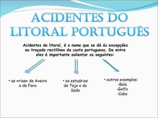 Acidentes do litoral, é o nome que se dá ás excepções ao traçado rectilíneo da costa portuguesa. De entre eles é importante salientar os seguintes: as «rias» de Aveiro e de Faro os estuários do Tejo e do Sado outros exemplos: -Baía -Golfo -Cabo 