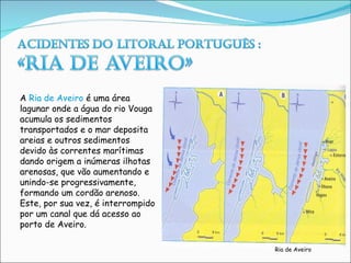 A  Ria de Aveiro  é uma área lagunar onde a água do rio Vouga acumula os sedimentos  transportados e o mar deposita areias e outros sedimentos devido às correntes marítimas dando origem a inúmeras ilhotas arenosas, que vão aumentando e unindo-se progressivamente, formando um cordão arenoso. Este, por sua vez, é interrompido por um canal que dá acesso ao porto de Aveiro.  Ria de Aveiro 