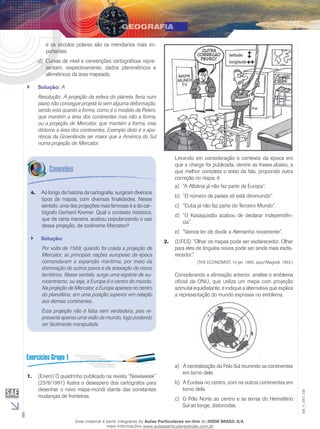e os círculos polares são os meridianos mais importantes.
d)	 Curvas de nível e convenções cartográficas representam, respectivamente, dados planimétricos e
altimétricos da área mapeada.
``

Solução: A
Resolução: A projeção da esfera do planeta Terra num
plano não consegue projetá-la sem alguma deformação,
sendo esta quanto a forma, como é o modelo de Peters,
que mantém a área dos continentes mas não a forma,
ou a projeção de Mercator, que mantém a forma, mas
distorce a área dos continentes. Exemplo disto é a aparência da Groenlândia ser maior que a América do Sul
numa projeção de Mercator.

4.	 Ao longo da história da cartografia, surgiram diversos
tipos de mapas, com diversas finalidades. Nesse
sentido, uma das projeções mais famosas é a do cartógrafo Gerhard Kremer. Qual o contexto histórico,
que de certa maneira, acabou popularizando o uso
dessa projeção, de codinome Mercator?
``

Solução:
Por volta de 1569, quando foi criada a projeção de
Mercator, as principais nações europeias da época
comandavam a expansão marítima, por meio da
dominação de outros povos e da anexação de novos
territórios. Nesse sentido, surge uma espécie de eurocentrismo, ou seja, a Europa é o centro do mundo.
Na projeção de Mercator, a Europa aparece no centro
do planisfério, em uma posição superior em relação
aos demais continentes.

Levando em consideração o contexto da época em
que a charge foi publicada, dentre as frases abaixo, a
que melhor completa o texto da fala, propondo outra
correção no mapa, é:
a)	 “A Albânia já não faz parte da Europa”.
b)	 “O número de países só está diminuindo”.
c)	 “Cuba já não faz parte do Terceiro Mundo”.
d)	 “O Kasaquistão acabou de declarar independência”.
e)	 “Vamos ter de dividir a Alemanha novamente”.
2.	 (UFES) “Olhar os mapas pode ser esclarecedor. Olhar
para eles de ângulos novos pode ser ainda mais esclarecedor.”
(THE ECONOMIST, 14 jan. 1995, apud Magnoli, 1993.)

Considerando a afirmação anterior, analise o emblema
oficial da ONU, que utiliza um mapa com projeção
azimutal equidistante, e indique a alternativa que explica
a representação do mundo expressa no emblema.

Essa projeção não é falsa nem verdadeira, pois representa apenas uma visão de mundo, logo podendo
ser facilmente manipulada.

6

b)	 A Eurásia no centro, com os outros continentes em
torno dela.
c)	 O Pólo Norte ao centro e as terras do Hemisfério
Sul ao longe, distorcidas.

Esse material é parte integrante do Aulas Particulares on-line do IESDE BRASIL S/A,
mais informações www.aulasparticularesiesde.com.br

EM_V_GEO_026

1.	 (Enem) O quadrinho publicado na revista “Newsweek”
(23/9/1991) ilustra o desespero dos cartógrafos para
desenhar o novo mapa-múndi diante das constantes
mudanças de fronteiras.

a)	 A centralização do Polo Sul reunindo os continentes
em torno dele.

 