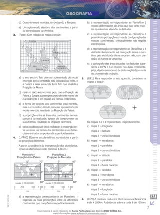 d)	 Os continentes reunidos, simbolizando a Pangeia.
e)	 Um aglomerado aleatório dos continentes, a partir
da centralização da América.
3.	 (Fatec) Com relação ao mapa a seguir:

b)	 a representação correspondente ao Planisfério 2
mostra deformações de áreas que são tanto maiores quanto mais elevadas as latitudes.
c)	 a representação correspondente ao Planisfério 1
possibilita a percepção correta da configuração das
massas continentais, principalmente nas regiões
intertropicais.
d)	 a representação correspondente ao Planisfério 2 é
utilizada intensamente, na navegação aérea e marítima, pela viabilidade de se traçarem nela, com precisão, os rumos de uma rota.
e)	 a cartografia das áreas situadas nas latitudes superiores a 80°N e S é inviável, nas duas representações, devido ao excesso de deformação decorrente
do processo de projeção.

a)	 o erro está no fato dele ser apresentado de modo
invertido, pois a Antártida está colocada ao norte, e
a Europa e Ásia, ao sul da Terra, fato que invalida a
Projeção de Peters.
b)	 nenhum dado está correto, pois, com a Projeção de
Peters, a Europa aparece proporcionalmente menor do
que realmente é em relação aos demais continentes.

5.	 (UEL) Para responder a esta questão, considere os
mapas a seguir:

1
3

c)	 a forma do traçado dos continentes está mantida,
mas o erro está no fato do mapa ser apresentado de
modo invertido, resultado da Projeção de Peters.
d)	 a proporção entre as áreas dos continentes corresponde à da realidade, apesar de comprometer as
suas formas, resultado da Projeção de Peters.
e)	 todos os dados são fiéis à realidade: a proporção entre as áreas, as formas dos continentes e as distâncias entre todos os pontos da superfície terrestre.
4.	 (UFMG) Observe os planisférios, construídos a partir
de projeções diferentes.
A partir da análise e da interpretação dos planisférios,
todas as alternativas estão corretas, EXCETO:

2

Os mapas 1,2 e 3 representam, respectivamente,
a)	 mapa 1 = longitude
mapa 2 = latitude
mapa 3 = zonas climáticas
b)	 mapa1 = meridianos
mapa 2 = paralelos
mapa 3 = zonas climáticas
c)	 mapa1 = latitude
mapa 2 = paralelos
mapa 3 = fusos horários
d)	 mapa1 = paralelos
mapa 2 = meridianos
mapa 3 = zonas climáticas

escala: 1:25 000 000
0

250

500

EM_V_GEO_026

Km

escala: 1:25 000 000
1 300 0

250

500

1 300

Km

a)	 a representação correspondente ao Planisfério 1
expressa as reais proporções entre os diferentes
continentes que compõem a superfície terrestre.

e)	 mapa1 = meridianos
mapa 2 = longitude
mapa 3 = fusos horários
6.	 (FGV) A distância real entre São Francisco e Nova York
é de 4 200km. A distância sobre a carta é de 105mm.

Esse material é parte integrante do Aulas Particulares on-line do IESDE BRASIL S/A,
mais informações www.aulasparticularesiesde.com.br

7

 