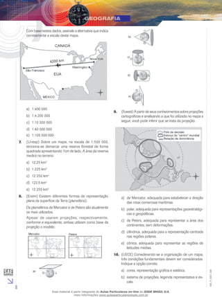 Com base nestes dados, assinale a alternativa que indica
corretamente a escala deste mapa.

a)	 1:400 000

9.	 (Fuvest) A partir de seus conhecimentos sobre projeções
cartográficas e analisando a que foi utilizada no mapa a
seguir, você pode inferir que se trata da projeção:

b)	 1:4 200 000
c)	 1:10 500 000
d)	 1:40 000 000
e)	 1:105 000 000
7.	

(Unesp) Sobre um mapa, na escala de 1:500 000,
tenciona-se demarcar uma reserva florestal de forma
quadrada apresentando 7cm de lado. A área da reserva
medirá no terreno:
a)	 12,25 km2
b)	 1 225 km2
c)	 12 250 km2
d)	 122,5 km2
e)	 12 255 km2

8.	 (Enem) Existem diferentes formas de representação
plana da superfície da Terra (planisfério).

a)	 de Mercator, adequada para estabelecer a direção
das rotas comerciais marítimas.

Os planisférios de Mercator e de Peters são atualmente
os mais utilizados.
Apesar de usarem projeções, respectivamente,
conforme e equivalente, ambas utilizam como base da
projeção o modelo:

b)	 polar, adequada para representações geoestratégicas e geopolíticas.
c)	 de Peters, adequada para representar a área dos
continentes, sem deformações.
d)	 cilíndrica, adequada para a representação centrada
nas regiões polares.
e)	 cônica, adequada para representar as regiões de
latitudes médias.

a)	 cores, representação gráfica e estética.
b)	 sistema de projeções, legenda representativa e escala.

8

Esse material é parte integrante do Aulas Particulares on-line do IESDE BRASIL S/A,
mais informações www.aulasparticularesiesde.com.br

EM_V_GEO_026

10.	 (UECE) Considerando-se a organização de um mapa,
três condições fundamentais devem ser consideradas.
Indique a opção correta:

 