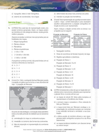 c)	 topografia, relevo e rede hidrográfica.

d)	 deformidade das áreas mais próximas aos polos.

d)	 sistema de coordenadas, rios e lagos.

e)	 inversão na posição dos hemisférios.
3.	 (Fuvest) Toda representação da superfície terrestre sobre
o plano – mapa – contém distorções. É, pois, necessário
escolher adequadamente a projeção cartográfica em
função do tema a ser representado.

1.	 (UFRGS) Para cada tipo de representação existe uma
escala numérica apropriada. Assim, os mapas podem
ser divididos em três categorias básicas: escala grande,
média e pequena.

Assim, indique a relação correta entre os temas e as
projeções que se seguem:

Associe as escalas numéricas mais apropriadas para as
finalidades dos mapas.
1 - Mapas topográficos
2 - Plantas urbanas
3 - Planisférios
4 - Plantas arquitetônicas
((  ) 1:50 a 1:100

I.	 Navegação marítima.

((  ) 1:25 000 a 1:250 000

II.	 Áreas de ocorrência da floresta tropical e da taiga.

((  ) 1:500 a 1:20 000

III.	 Regiões agricultáveis e desérticas.

A sequência numérica correta, das preenchidas com os
números referentes às mesmas é:
a)	 4 - 3 - 1

a)	 Projeção de Peters: I

b)	 4 - 1 - 2

Projeção de Mercator: II e III
b)	 Projeção de Peters: II
Projeção de Mercator: I e III

c)	 2 - 3 - 4

c)	 Projeção de Peters: I e II

d)	 4 - 2 - 1

Projeção de Mercator: III

e)	 3 - 1 - 4

d)	 Projeção de Peters: I e III

2.	 (Unirio) Em 1569, o cartógrafo Gerhard Mercator propôs
a projeção do globo que se tornou a mais difundida até
hoje – a projeção de Mercator.

Projeção de Mercator: II
e)	 Projeção de Peters: II e III
Projeção de Mercator: I
4.	 (UFPB) Considerando a ideia de que os mapas são concebidos como instrumentos utilizados para representar
o planeta Terra, é correto afirmar que:
a)	 os mapas do século XII, feitos pelos europeus, já
representavam a Cordilheira dos Andes.
b)	 o primeiro mapa a considerar a Terra redonda foi
feito por Ptolomeu.

EM_V_GEO_026

Do ponto de vista ideológico, a concepção desse planisfério
traduz uma visão particular da realidade que se caracteriza
pela:
a)	 centralização do mapa no continente europeu.
b)	 inexatidão no contorno das formas dos continentes.
c)	 falta de proporção na representação do continente
africano.

c)	 o mapa-múndi feito por Mercator privilegia a representação do continente europeu por aumentar
a sua extensão territorial e centralizar a sua localização.
d)	 a última porção do território africano a ser representada pelos cartógrafos europeus foi a da África
Setentrional.
e)	 os mapas temáticos trabalham com diversos temas
ao mesmo tempo.

Esse material é parte integrante do Aulas Particulares on-line do IESDE BRASIL S/A,
mais informações www.aulasparticularesiesde.com.br

9

 