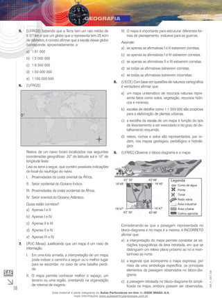 5.	 (UFRGS) Sabendo que a Terra tem um raio médio de
6 371km e que um globo que a representa tem 25,4cm
de diâmetro, é correto afirmar que a escala desse globo
corresponde, aproximadamente, a:
a)	 1:81 000

III.	 O mapa é importante para estruturar diferentes formas de planejamento, inclusive para as guerras.
Assinale:
a)	 se apenas as afirmativas I e II estiverem corretas.
b)	 se apenas as afirmativas I e III estiverem corretas.

b)	 1:5 000 000

c)	 se apenas as afirmativas II e III estiverem corretas.

c)	 1:6 300 000

d)	 se todas as afirmativas estiverem corretas.

d)	 1:50 000 000
e)	 1:100 000 000
6.	 (UFRGS)

e)	 se todas as afirmativas estiverem incorretas.
8.	 (UECE) Com base em questões de natureza cartográfica
é verdadeiro afirmar que:
a)	 um mapa unitemático de recursos naturais representa fatos como solos, vegetação, recursos hídricos e minerais.
b)	 escalas de detalhe como 1:1 000 000 são propícias
para a elaboração de plantas urbanas.
c)	 a escolha da escala de um mapa é função do tipo
de levantamento a ser executado e do grau de detalhamento requerido.
d)	 relevo, rochas e solos são representados, por ordem, nos mapas geológico, pedológico e hidrológico.

Restos de um navio foram localizados nas seguintes
coordenadas geográficas: 20° de latitude sul e 10° de
longitude leste.
Leia os itens a seguir, que contêm possíveis indicações
do local do naufrágio do navio.
I.	 Proximidades da costa oriental da África.

9.	 (UFMG) Observe o bloco-diagrama e o mapa.

II.	 Setor ocidental do Oceano Índico.
III.	 Proximidades da costa ocidental da África.
IV.	 Setor oriental do Oceano Atlântico.
Quais estão corretos?
a)	 Apenas I e II.
b)	 Apenas I e IV.
d)	 Apenas II e IV.
e)	 Apenas III e IV.
7.	

(PUC Minas) Justificando que um mapa é um meio de
informação.
I.	 Em uma luta armada, a interpretação de um mapa
pode indicar o caminho a seguir ou o melhor lugar
para se esconder, no caso de uma batalha perdida.

10

II.	 O mapa permite conhecer melhor o espaço, um
terreno ou uma região, orientando na organização
de roteiros de viagens.

Considerando-se que a paisagem representada no
bloco-diagrama e no mapa é a mesma, é INCORRETO
afirmar que:
a)	 a interpretação do mapa permite constatar as variações topográficas da área retratada, em que se
distinguem um relevo plano próximo ao rio e montanhoso ao norte.
b)	 a legenda que acompanha o mapa expressa, por
meio de uma simbologia específica, os principais
elementos da paisagem observados no bloco-diagrama.
c)	 a paisagem retratada no bloco-diagrama foi simplificada no mapa, embora possam ser observadas,

Esse material é parte integrante do Aulas Particulares on-line do IESDE BRASIL S/A,
mais informações www.aulasparticularesiesde.com.br

EM_V_GEO_026

c)	 Apenas II e III.

 