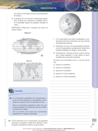 em ambos, as principais formas de aproveitamento
do espaço.
d)	 a presença de uma rede de coordenadas geográficas, formada por meridianos e paralelos, permite a localização segura da paisagem retratada no
mapa.
INSTRUÇÃO: Responder à questão com base nos
mapas a seguir.

I.	 É um mapa básico que indica a localização e a configuração exata dos continentes com suas devidas
proporções geométricas.
II.	 Caracteriza-se como uma representação cartográfica com fins geopolíticos, apresentando o Brasil numa
posição privilegiada em relação a outros países.
III.	 Considerando o formato da Terra, pode-se afirmar
que o mapa analisado é o mais preciso na representação dos continentes existentes.
Da leitura das afirmações acima, é correto afirmar
que:
a)	 apenas I é verdadeira.
b)	 apenas II é verdadeira.
c)	 apenas III é verdadeira.
d)	 apenas I e II são verdadeiras.
e)	 apenas II e III são verdadeiras.

10.	 As coordenadas geográficas são representadas a
partir de linhas imaginárias, que possibilitam a localização de qualquer ponto na superfície da Terra.

EM_V_GEO_026

Mas as coordenadas geográficas podem ter uma
função geopolítica, principalmente durante conflitos
armados entre nações.
Cite e comente uma função das coordenadas
geográficas em relação à geopolítica.

11.	 (UFC) Apoiando-se em pressupostos da geopolítica
associada à cartografia, analise itens relativos à repre­
sentação cartográfica constante na figura abaixo.
Esse material é parte integrante do Aulas Particulares on-line do IESDE BRASIL S/A,
mais informações www.aulasparticularesiesde.com.br

11

 