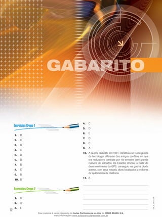 4.	 C
5.	 D
1.	 D
2.	 C
3.	 D
4.	 C
5.	 D
6.	 D
7.	

B

8.	 C
9.	 B
10.	 B

6.	 E
7.	

D

8.	 C
9.	 A
10.	 A Guerra do Golfo, em 1991, constituiu-se numa guerra
de tecnologia, diferente dos antigos conflitos em que
era realizado o combate por via terrestre com grande
número de soldados. Os Estados Unidos, a partir do
desenvolvimento do GPS, conseguiu na guerra citada
acertar, com seus mísseis, alvos localizados a milhares
de quilômetros de distância.
11.	 B

EM_V_GEO_026

1.	 B
2.	 A

12

3.	 E
Esse material é parte integrante do Aulas Particulares on-line do IESDE BRASIL S/A,
mais informações www.aulasparticularesiesde.com.br

 