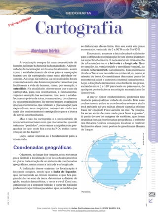 Cartografia

IESDE Brasil S.A.

A localização sempre foi uma necessidade do
homem ao longo da história da humanidade. A necessidade de localização em busca do alimento, assim
como o estabelecimento de rotas para a navegação
faziam uso da cartografia como uma atividade essencial. Ao longo da história, as necessidades foram
crescendo e com elas foram surgindo ferramentas que
facilitavam a vida do homem, como, por exemplo, o
astrolábio. Na atualidade, observamos que o uso da
cartografia, para nos orientarmos, é fundamental,
vejam o exemplo das aeronaves, que, sem o estabelecimento prévio de rotas, correm o risco de sofrerem
ou causarem acidentes. Ao mesmo tempo, os grandes
grupos econômicos, que utilizam a globalização para
expandirem seus negócios, necessitam cada vez
mais dos conhecimentos cartográficos para a busca
de novas oportunidades.
Mas o uso da cartografia e a necessidade de
nos orientarmos fazem com que diariamente, quando
estamos “perdidos”, recorramos a alguém com perguntas do tipo: onde fica a rua tal? Ou então: como
chegar em tal bairro?
Logo, saber orientar-se é fundamental para a
nossa vida.

se distanciam dessa linha, têm seu valor em graus
aumentado, variando de 0 a 90°N ou de 0 a 90°S.
Entretanto, somente a latitude não é suficiente
para a definição e localização de um ponto qualquer
na superfície terrestre. É necessário um cruzamento
de informações entre a latitude e a longitude. Nesse sentido, foi estabelecido o meridiano central, na
cidade de Greenwich, na Inglaterra. Esse meridiano
divide a Terra nos hemisférios ocidental, ou oeste, e
oriental ou leste. Os meridianos têm como ponto de
encontro os polos e possuem o mesmo comprimento.
Logo, a longitude representa uma distância em graus,
variando entre 0 a 180° para leste ou para oeste, de
qualquer ponto da terra em relação ao meridiano de
Greenwich.
A partir desse conhecimento, podemos nos
deslocar para qualquer cidade do mundo. Mas esse
conhecimento sobre as coordenadas esteve e ainda
está atrelado ao uso militar, dentro daquela célebre
frase do Geógrafo Yves Lacoste de que: “A Geografia serve antes de mais nada para fazer a guerra”.
A partir do uso de imagens de satélites, que foram
cruzadas com as coordenadas geográficas, o exército
dos Estados Unidos conseguiu localizar e destruir
facilmente alvos como postos de gasolina na Guerra
do Iraque.

Coordenadas geográficas

EM_V_GEO_026

O homem, ao longo dos tempos, criou sistemas
para facilitar a localização e os seus deslocamentos
no globo, daí a criação de um sistema de coordenadas
geográficas, assim como a latitude e a longitude.
A definição desse sistema de localização é
bastante simples, sendo que a linha do Equador,
que corresponde ao círculo máximo, e que fica perpendicular ao eixo da terra, determina a divisão do
globo em dois hemisférios, o norte e o sul. Com isso,
estabelece-se a seguinte relação: a partir do Equador
podemos traçar linhas paralelas, que, à medida que
Paralelos.

Esse material é parte integrante do Aulas Particulares on-line do IESDE BRASIL S/A,
mais informações www.aulasparticularesiesde.com.br

1

 
