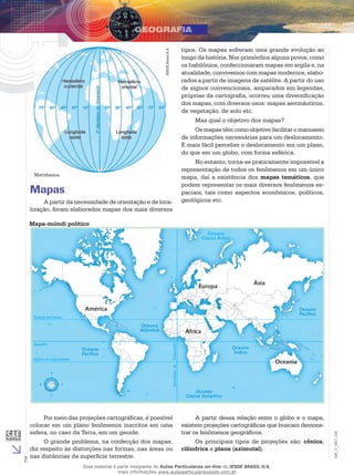 IESDE Brasil S.A.

tipos. Os mapas sofreram uma grande evolução ao
longo da história. Nos primórdios alguns povos, como
os babilônios, confeccionaram mapas em argila e, na
atualidade, convivemos com mapas modernos, elaborados a partir de imagens de satélite. A partir do uso
de signos convencionais, amparados em legendas,
próprias da cartografia, ocorreu uma diversificação
dos mapas, com diversos usos: mapas aeronáuticos,
de vegetação, de solo etc.
Mas qual o objetivo dos mapas?
Os mapas têm como objetivo facilitar o manuseio
de informações necessárias para um deslocamento.
É mais fácil perceber o deslocamento em um plano,
do que em um globo, com forma esférica.

Meridianos.

Mapas
A partir da necessidade de orientação e de localização, foram elaborados mapas dos mais diversos

No entanto, torna-se praticamente impossível a
representação de todos os fenômenos em um único
mapa, daí a existência dos mapas temáticos, que
podem representar os mais diversos fenômenos espaciais, tais como aspectos econômicos, políticos,
geológicos etc.

Mapa-múndi político
Oceano
Glacial Ártico

Ásia

Europa

América

Oceano
Pacífico

Trópico de Câncer

Oceano
Atlântico

N

W

E

Oceano
Glacial Antártico

S

2

Oceania

Por meio das projeções cartográficas, é possível
colocar em um plano fenômenos inscritos em uma
esfera, no caso da Terra, em um geoide.
O grande problema, na confecção dos mapas,
diz respeito às distorções nas formas, nas áreas ou
nas distâncias da superfície terrestre.

A partir dessa relação entre o globo e o mapa,
existem projeções cartográficas que buscam demonstrar os fenômenos geográficos.
Os principais tipos de projeções são: cônica,
cilíndrica e plana (azimutal).

Esse material é parte integrante do Aulas Particulares on-line do IESDE BRASIL S/A,
mais informações www.aulasparticularesiesde.com.br

EM_V_GEO_026

Trópico de Capricórnio

Oceano
Índico

Meridiano de

Oceano
Pacífico

Greenwich

Equador

África

 