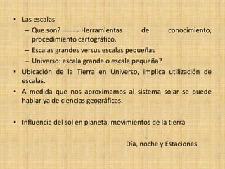 •Las escalas 
–Que son? Herramientas de conocimiento, procedimiento cartográfico. 
–Escalas grandes versus escalas pequeñas 
–Universo: escala grande o escala pequeña? 
•Ubicación de la Tierra en Universo, implica utilización de escalas. 
•A medida que nos aproximamos al sistema solar se puede hablar ya de ciencias geográficas. 
•Influencia del sol en planeta, movimientos de la tierra 
Día, noche y Estaciones  