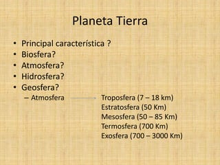 Planeta Tierra 
•Principal característica ? 
•Biosfera? 
•Atmosfera? 
•Hidrosfera? 
•Geosfera? 
–Atmosfera Troposfera (7 – 18 km) 
Estratosfera (50 Km) 
Mesosfera (50 – 85 Km) 
Termosfera (700 Km) 
Exosfera (700 – 3000 Km)  