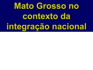 Mato Grosso no
contexto da
integração nacional
 
