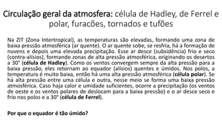 Circulação geral da atmosfera: célula de Hadley, de Ferrel e
polar, furacões, tornados e tufões
Na ZIT (Zona Intertropical), as temperaturas são elevadas, formando uma zona de
baixa pressão atmosférica (ar quente). O ar quente sobe, se resfria, há a formação de
nuvens e depois uma elevada precipitação. Esse ar desce (subsidência) frio e seco
(contra-alísios), formando zonas de alta pressão atmosférica, originando os desertos
a 30° (célula de Hadley). Como os ventos convergem sempre da alta pressão para a
baixa pressão, eles retornam ao equador (alísios) quentes e úmidos. Nos polos, a
temperatura é muito baixa, então há uma alta pressão atmosférica (célula polar). Se
há alta pressão entre uma célula e outra, nesse meio se forma uma baixa pressão
atmosférica. Caso haja calor e umidade suficientes, ocorre a precipitação (os ventos
de oeste e os ventos polares de deslocam para a baixa pressão) e o ar desce seco e
frio nos polos e a 30° (célula de Ferrel).
Por que o equador é tão úmido?
 