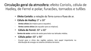 Circulação geral da atmosfera: efeito Coriolis, célula de
Hadley, de Ferrel e polar, furacões, tornados e tufões
• Efeito Coriolis: a rotação da Terra curva o fluxo de ar.
• Célula de Hadley: 0° a 30°
- Ventos alísios (do trópico para o equador).
- Ventos contra-alísios (do equador para os trópicos).
• Célula de Ferrel: 30° a 60°
- Ventos de oeste: ventos de oeste para leste nas latitudes médias.
• Célula polar: 60° a 90°
- Crucial para o clima das regiões polares, tem papel importante na
distribuição de energia no sistema climático terrestre.
 