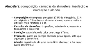 Atmosfera: composição, camadas da atmosfera, insolação e
irradiação e albedo
• Composição: é composta por gases (78% de nitrogênio, 21%
de oxigênio e 1% outros – atmosfera seca); quanto maior a
altitude, mais rarefeito é o ar.
• Camadas da atmosfera: troposfera, estratosfera, mesosfera,
termosfera e exosfera)
• Insolação: quantidade de calor que chega à Terra.
• Irradiação: parte da energia liberada pelas águas, solo que
aquecem a atmosfera.
• Albedo: capacidade de uma superfície absorver a luz solar
(varia entre 0 e 1).
 