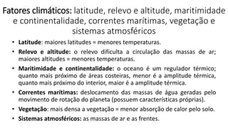 Fatores climáticos: latitude, relevo e altitude, maritimidade
e continentalidade, correntes marítimas, vegetação e
sistemas atmosféricos
• Latitude: maiores latitudes = menores temperaturas.
• Relevo e altitude: o relevo dificulta a circulação das massas de ar;
maiores altitudes = menores temperaturas.
• Maritimidade e continentalidade: o oceano é um regulador térmico;
quanto mais próximo de áreas costeiras, menor é a amplitude térmica,
quanto mais próximo do interior, maior é a amplitude térmica.
• Correntes marítimas: deslocamento das massas de água geradas pelo
movimento de rotação do planeta (possuem características próprias).
• Vegetação: mais densa a vegetação = menor absorção de calor pelo solo.
• Sistemas atmosféricos: as massas de ar e as frentes.
 