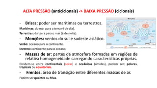 ALTA PRESSÃO (anticiclonais) -> BAIXA PRESSÃO (ciclonais)
- Brisas: poder ser marítimas ou terrestres.
Marítimas: do mar para a terra (é de dia).
Terrestres: da terra para o mar (é de noite).
- Monções: ventos do sul e sudeste asiático.
Verão: oceano para o continente.
Inverno: continente para o oceano.
- Massas de ar: partes da atmosfera formadas em regiões de
relativa homogeneidade carregando características próprias.
Dividem-se entre continentais (secas) e oceânicas (úmidas), podem ser: polares,
tropicais ou equatoriais.
- Frentes: área de transição entre diferentes massas de ar.
Podem ser quentes ou frias.
 