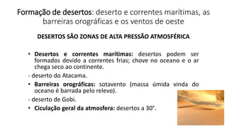 Formação de desertos: deserto e correntes marítimas, as
barreiras orográficas e os ventos de oeste
DESERTOS SÃO ZONAS DE ALTA PRESSÃO ATMOSFÉRICA
• Desertos e correntes marítimas: desertos podem ser
formados devido a correntes frias; chove no oceano e o ar
chega seco ao continente.
- deserto do Atacama.
• Barreiras orográficas: sotavento (massa úmida vinda do
oceano é barrada pelo relevo).
- deserto de Gobi.
• Ciculação geral da atmosfera: desertos a 30°.
 