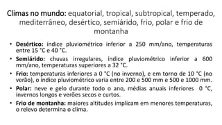 • Desértico: índice pluviométrico inferior a 250 mm/ano, temperaturas
entre 15 °C e 40 °C.
• Semiárido: chuvas irregulares, índice pluviométrico inferior a 600
mm/ano, temperaturas superiores a 32 °C.
• Frio: temperaturas inferiores a 0 °C (no inverno), e em torno de 10 °C (no
verão), o índice pluviométrico varia entre 200 e 500 mm e 500 e 1000 mm.
• Polar: neve e gelo durante todo o ano, médias anuais inferiores 0 °C,
invernos longos e verões secos e curtos.
• Frio de montanha: maiores altitudes implicam em menores temperaturas,
o relevo determina o clima.
Climas no mundo: equatorial, tropical, subtropical, temperado,
mediterrâneo, desértico, semiárido, frio, polar e frio de
montanha
 