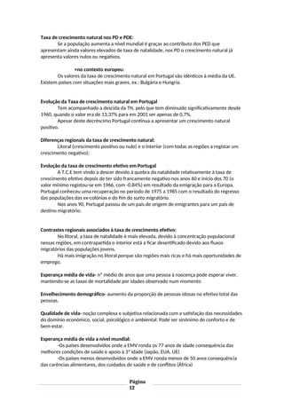 Taxa de crescimento natural nos PD e PDE:
Se a população aumenta a nível mundial é graças ao contributo dos PED que
apresentam ainda valores elevados de taxa de natalidade, nos PD o crescimento natural já
apresenta valores nulos ou negativos.
+no contexto europeu:
Os valores da taxa de crescimento natural em Portugal são idênticos à média da UE.
Existem países com situações mais graves, ex.: Bulgária e Hungria.
Evolução da Taxa de crescimento natural em Portugal
Tem acompanhado a descida da TN, pelo que tem diminuído significativamente desde
1960, quando o valor era de 13,37% para em 2001 ser apenas de 0,7%.
Apesar deste decréscimo Portugal continua a apresentar um crescimento natural
positivo.
Diferenças regionais da taxa de crescimento natural:
Litoral (crescimento positivo ou nulo) e o interior (com todas as regiões a registar um
crescimento negativo);
Evolução da taxa de crescimento efetivo em Portugal
A T.C.E tem vindo a descer devido à quebra da natalidade relativamente à taxa de
crescimento efetivo depois de ter sido francamente negativo nos anos 60 e início dos 70 (o
valor mínimo registou-se em 1966, com -0.84%) em resultado da emigração para a Europa.
Portugal conheceu uma recuperação no período de 1975 a 1985 com o resultado do regresso
das populações das ex-colónias e do fim do surto migratório.
Nos anos 90, Portugal passou de um país de origem de emigrantes para um país de
destino migratório.
Contrastes regionais associados à taxa de crescimento efetivo:
No litoral, a taxa de natalidade é mais elevada, devido à concentração populacional
nessas regiões, em contrapartida o interior está a ficar desertificado devido aos fluxos
migratórios das populações jovens.
Há mais imigração no litoral porque são regiões mais ricas e há mais oportunidades de
emprego.
Esperança média de vida- nº médio de anos que uma pessoa à nascença pode esperar viver,
mantendo-se as taxas de mortalidade por idades observado num momento
Envelhecimento demográfico- aumento da proporção de pessoas idosas no efetivo total das
pessoas.
Qualidade de vida- noção complexa e subjetiva relacionada com a satisfação das necessidades
do domínio económico, social, psicológico e ambiental. Pode ser sinónimo de conforto e de
bem-estar.
Esperança média de vida a nível mundial:
-Os países desenvolvidos onde a EMV ronda os 77 anos de idade consequência das
melhores condições de saúde e apoio à 3ª idade (Japão, EUA, UE)
-Os países menos desenvolvidos onde a EMV ronda menos de 50 anos consequência
das carências alimentares, dos cuidados de saúde e de conflitos (África)
Página
12
 
