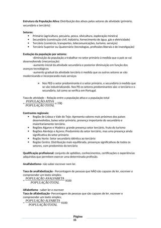 Estrutura da População Ativa: Distribuição dos ativos pelos setores de atividade (primário,
secundário e terciário)
Setores:
 Primário (agricultura, pecuária, pesca, silvicultura, exploração mineira)
 Secundário (construção civil, indústria, fornecimento de água, gás e eletricidade)
 Terciário (comércio, transportes, telecomunicações, turismo, serviços)
 Terciário Superior ou Quaternário (tecnologias, profissões liberais e de investigação)
Evolução da população por setores:
-diminuição da população a trabalhar no setor primário à medida que o país se vai
desenvolvendo (mecanização)
-aumento inicial da atividade secundária e posterior diminuição em função dos
avanços tecnológicos
-aumento gradual da atividade terciário à medida que os outros setores se vão
modernizando e incorporando mais serviços
 Nos PED o setor predominante é o setor primário, e secundário à medida que
se vão industrializando. Nos PD os setores predominantes são: o terciário e o
secundário, tal como se verifica em Portugal.
Taxa de atividade – Relação entre a população ativa e a população total
=
POPULAÇÃO ATIVA
POPULAÇÃO TOTAL
x 100
Contrastes regionais:
 Região de Lisboa e Vale do Tejo: Apresenta valores mais próximos dos países
desenvolvidos, baixo setor primário, presença importante do secundário e
maioritariamente terciário.
 Regiões Algarve e Madeira: grande presença setor terciário, fruto do turismo
 Regiões Alentejo e Açores: Predomínio do setor terciário, mas uma presença ainda
significativa do setor primário
 Região Norte: Setor secundário idêntico ao terciário
 Região Centro: Distribuição mais equilibrada, presenças significativas de todos os
setores, com predomínio do terciário
Qualificação profissional: conjunto de aptidões, conhecimentos, certificações e experiências
adquiridas que permitem exercer uma determinada profissão.
Analfabetismo- não saber escrever nem ler.
Taxa de analfabetização - Percentagem de pessoas que NÃO são capazes de ler, escrever e
compreender um texto simples;
=
POPULAÇÃO ANALFABETA
POPULAÇÃOTOTAL
X100
Alfabetismo - saber ler e escrever
Taxa de alfabetização- Percentagem de pessoas que são capazes de ler, escrever e
compreender um texto simples;
=
POPULAÇÃO ALFABETA
POPULAÇÃOTOTAL
X100
Página
15
 