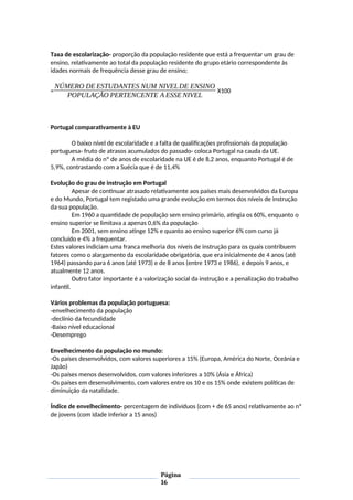 Taxa de escolarização- proporção da população residente que está a frequentar um grau de
ensino, relativamente ao total da população residente do grupo etário correspondente às
idades normais de frequência desse grau de ensino;
=
NÚMERO DE ESTUDANTES NUM NIVELDE ENSINO
POPULAÇÃO PERTENCENTE A ESSE NIVEL
X100
Portugal comparativamente à EU
O baixo nível de escolaridade e a falta de qualificações profissionais da população
portuguesa- fruto de atrasos acumulados do passado- coloca Portugal na cauda da UE.
A média do nº de anos de escolaridade na UE é de 8,2 anos, enquanto Portugal é de
5,9%, contrastando com a Suécia que é de 11,4%
Evolução do grau de instrução em Portugal
Apesar de continuar atrasado relativamente aos países mais desenvolvidos da Europa
e do Mundo, Portugal tem registado uma grande evolução em termos dos níveis de instrução
da sua população.
Em 1960 a quantidade de população sem ensino primário, atingia os 60%, enquanto o
ensino superior se limitava a apenas 0,6% da população
Em 2001, sem ensino atinge 12% e quanto ao ensino superior 6% com curso já
concluído e 4% a frequentar.
Estes valores indiciam uma franca melhoria dos níveis de instrução para os quais contribuem
fatores como o alargamento da escolaridade obrigatória, que era inicialmente de 4 anos (até
1964) passando para 6 anos (até 1973) e de 8 anos (entre 1973 e 1986), e depois 9 anos, e
atualmente 12 anos.
Outro fator importante é a valorização social da instrução e a penalização do trabalho
infantil.
Vários problemas da população portuguesa:
-envelhecimento da população
-declínio da fecundidade
-Baixo nível educacional
-Desemprego
Envelhecimento da população no mundo:
-Os países desenvolvidos, com valores superiores a 15% (Europa, América do Norte, Oceânia e
Japão)
-Os países menos desenvolvidos, com valores inferiores a 10% (Ásia e África)
-Os países em desenvolvimento, com valores entre os 10 e os 15% onde existem políticas de
diminuição da natalidade.
Índice de envelhecimento- percentagem de indivíduos (com + de 65 anos) relativamente ao nº
de jovens (com idade inferior a 15 anos)
Página
16
 