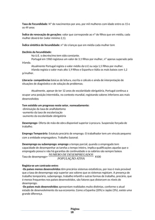 Taxa de Fecundidade: Nº de nascimentos por ano, por mil mulheres com idade entre os 15 e
os 49 anos
Índice de renovação de gerações: valor que corresponde ao nº de filhos que em média, cada
mulher deverá ter (valor mínimo 2,1);
Índice sintético de fecundidade: nº de crianças que em média cada mulher tem
Declínio da fecundidade:
Na U.E. o decréscimo tem sido constante.
Portugal em 1960 registava um valor de 3,1 filhos por mulher, nº apenas superado pela
Irlanda.
Atualmente Portugal regista o valor médio da U.E ou seja 1,5 filhos por mulher.
Irlanda regista o valor mais alto 1,9 filhos e Espanha e Itália os mais baixos com 1,2
p/mulher.
Literacia- competências básicas de leitura, escrita e cálculo e ainda de interpretação de
situações de diagnóstico e de solução de problemas;
Atualmente, apesar de ter 12 anos de escolaridade obrigatória, Portugal continua a
ocupar uma posição intermédia, no contexto mundial, registando valores inferiores aos mais
desenvolvidos
Tem existido um progresso neste setor, nomeadamente:
-diminuição da taxa de analfabetismo
-aumento da taxa de escolarização
-aumento da escolaridade obrigatória
Desemprego- Oferta de mão-de-obra disponível superior à procura. Suspensão forçada de
trabalho.
Emprego Temporário: Estatuto precário de emprego. O trabalhador tem um vínculo pequeno
com a entidade empregadora. Trabalho Sazonal.
Desemprego ou subemprego: emprego a tempo parcial, quando o empregado tem
capacidade de desempenhar as tarefas a tempo inteiro, implica qualificações aquelas que o
empregado possui e não há garantias de continuidade e os salários são sempre baixos
Taxa de desemprego=
NUMERO DE DESEMPREGADOS
POPULAÇÃO ATIVA
X100
Regista-se um contraste entre:
-Os países menos desenvolvidos têm precários sistemas estatísticos, por isso é mais provável
que a taxa de desemprego seja superior aos valores que os sistemas registam. A presença de
trabalho temporário, subemprego, trabalho infantil e outras formas de trabalho, precário, que
é menos frequentes nos países desenvolvidos, são fatores que distorcem os níveis de
desemprego.
-Os países mais desenvolvidos apresentam realidades muito distintas, conforme o atual
estado de desenvolvimento da sua economia. Como a Espanha (20%) e Japão (3%), existe uma
grande diferença.
Página
18
 