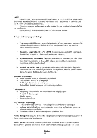 Na U.E
O desemprego constitui um dos maiores problemas da U.E, pois além de um problema
económico, devido aos recursos financeiros necessários para o pagamento de subsídios (em
vez de serem utilizados noutros setores).
É também um grave problema social pelas implicações que tem junto das populações
por ele afetadas.
Portugal regista atualmente um dos valores mais altos de sempre.
Evolução do Desemprego em Portugal
 Crescimento até 1986 como consequência das alterações económicas ocorridas após o
25 de Abril e agravadas pela diminuição do surto migratório e pelo regresso dos
retornados das ex-colónias.
 Decréscimo no período entre 1986 e 1992, altura em que a adesão à UE e a chegada
de incentivos económicos criaram muitos postos de trabalho.
 Novo crescimento entre 1991 e 1996 em consequência da crise económica nos países
mais desenvolvidos como os da U.E, EUA e Japão que constituem os principais
investidores e clientes de Portugal
 Novo decréscimo até 2000 graças ao crescimento económico resultante do quadro
comunitário de apoio e a realização de várias obras públicas (Expo 98, Ponte Vasco da
Gama, Aeroporto da Ota ou Barragem do Alqueva.
Causas do desemprego:
 Baixos níveis de instrução e formação profissional
 Dificuldade na procura do 1º emprego
 Proliferação de contratos a curto prazo
 Desigualdade de oportunidades, entre homens e mulheres
Consequências:
 Insegurança / instabilidade nas condições de vida da população
 Precaridade do emprego
 Salários baixos
 Aumento da pobreza
Para diminuir o desemprego:
 Melhorar o nível de instrução e formação profissional nas novas tecnologias
 Melhorar a apetibilidade e a reconversão para novas áreas profissionais, através de
reforços de novas tecnologias
 Promover a transição adequada dos jovens para a vida ativa
Política demográfica: conjunto de medidas e de programas implementados pelos governos de
forma a estimular ou não, a natalidade.
Política Natalista: Pretende aumentar os índices de natalidade, como é o caso dos países
desenvolvidos aplica-se esta política devido ao envelhecimento da população e aos baixos
Página
19
 