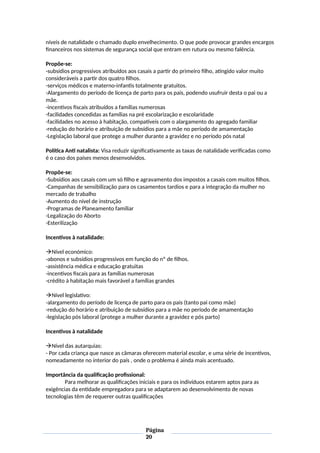 níveis de natalidade o chamado duplo envelhecimento. O que pode provocar grandes encargos
financeiros nos sistemas de segurança social que entram em rutura ou mesmo falência.
Propõe-se:
-subsídios progressivos atribuídos aos casais a partir do primeiro filho, atingido valor muito
consideráveis a partir dos quatro filhos.
-serviços médicos e materno-infantis totalmente gratuitos.
-Alargamento do período de licença de parto para os pais, podendo usufruir desta o pai ou a
mãe.
-incentivos fiscais atribuídos a famílias numerosas
-facilidades concedidas as famílias na pré escolarização e escolaridade
-facilidades no acesso à habitação, compatíveis com o alargamento do agregado familiar
-redução do horário e atribuição de subsídios para a mãe no período de amamentação
-Legislação laboral que protege a mulher durante a gravidez e no período pós natal
Política Anti natalista: Visa reduzir significativamente as taxas de natalidade verificadas como
é o caso dos países menos desenvolvidos.
Propõe-se:
-Subsídios aos casais com um só filho e agravamento dos impostos a casais com muitos filhos.
-Campanhas de sensibilização para os casamentos tardios e para a integração da mulher no
mercado de trabalho
-Aumento do nível de instrução
-Programas de Planeamento familiar
-Legalização do Aborto
-Esterilização
Incentivos à natalidade:
Nível económico:
-abonos e subsídios progressivos em função do nº de filhos.
-assistência médica e educação gratuitas
-incentivos fiscais para as famílias numerosas
-crédito à habitação mais favorável a famílias grandes
Nível legislativo:
-alargamento do período de licença de parto para os pais (tanto pai como mãe)
-redução do horário e atribuição de subsídios para a mãe no período de amamentação
-legislação pós laboral (protege a mulher durante a gravidez e pós parto)
Incentivos à natalidade
Nível das autarquias:
- Por cada criança que nasce as câmaras oferecem material escolar, e uma série de incentivos,
nomeadamente no interior do país , onde o problema é ainda mais acentuado.
Importância da qualificação profissional:
Para melhorar as qualificações iniciais e para os indivíduos estarem aptos para as
exigências da entidade empregadora para se adaptarem ao desenvolvimento de novas
tecnologias têm de requerer outras qualificações
Página
20
 
