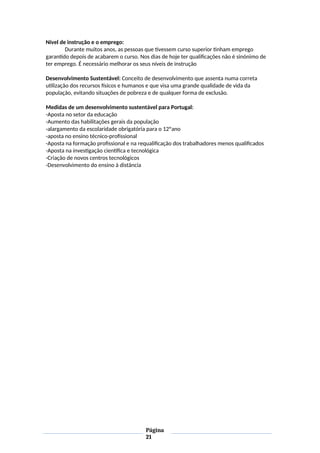 Nível de instrução e o emprego:
Durante muitos anos, as pessoas que tivessem curso superior tinham emprego
garantido depois de acabarem o curso. Nos dias de hoje ter qualificações não é sinónimo de
ter emprego. É necessário melhorar os seus níveis de instrução
Desenvolvimento Sustentável: Conceito de desenvolvimento que assenta numa correta
utilização dos recursos físicos e humanos e que visa uma grande qualidade de vida da
população, evitando situações de pobreza e de qualquer forma de exclusão.
Medidas de um desenvolvimento sustentável para Portugal:
-Aposta no setor da educação
-Aumento das habilitações gerais da população
-alargamento da escolaridade obrigatória para o 12ºano
-aposta no ensino técnico-profissional
-Aposta na formação profissional e na requalificação dos trabalhadores menos qualificados
-Aposta na investigação científica e tecnológica
-Criação de novos centros tecnológicos
-Desenvolvimento do ensino à distância
Página
21
 