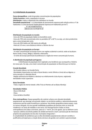 1.2 A distribuição da população
Focos demográficos- onde há grandes concentrações de populações;
Vazios humanos- onde a população é escassa
Distribuição- traduz a disposição dos indivíduos no mundo
Densidade populacional – é a intensidade do povoamento expressa pela relação entre o nº de
habitantes e a área territorial (habitualmente expressa em habitantes por km2
)
Nº DE HABITANTES
ÁREAS DA SUPERFICIE
Distribuição da população no mundo:
-Cerca de 90% da população habita no hemisfério norte
-Cerca de 70% está concentrada entre os paralelos 20º e 60º N, ou seja, um claro predomínio
para a zona temperada norte.
-Cerca de 90% habita até 500 metros de altitude
-Mais de 2/3 vive a uma distância inferior a 500 km do mar
Distribuição da população na Europa:
- A maior concentração na Europa ocorre nas regiões ocidental e central, onde se localizam:
Reino Unido, França, Bélgica, Holanda e Alemanha.
- O norte da Europa (península Escandinava) é a região de menor concentração humana.
A distribuição da população portuguesa:
A distribuição da população tem registado uma tendência que acompanha a história
do nosso país. Ou seja, uma maior concentração de população no litoral do que no interior.
Grande Densidade
-Na Grande Lisboa e no Grande Porto
-Densidades importantes em todo o litoral desde o norte (Minho e Lima) até ao Algarve, a
única exceção é o Alentejo litoral
-Região autónoma da Madeira a destacar-se relativamente à dos Açores, registando
densidades muito superiores
Baixa Densidade
-Toda a região do interior desde o Alto Trás-os-Montes até ao Baixo Alentejo
Densidades Médias
-Douro (Vila Real)
-Viseu
-Cova da Beira (Covilhã)
Área metropolitana- Espaço geográfico de carácter urbano com elevada densidade
populacional, que abrange uma grande cidade e os territórios política e administrativamente
autónomos que lhe estão fronteiriços e próximos. Nos limites geográficos deste espaço, mais
ou menos alargado, há uma grande mobilidade quotidiana de pessoas entre as áreas de
residência e as áreas de trabalho e vice-versa. Em Portugal foram criadas as áreas
metropolitanas de Lisboa e do Porto, pela Lei n.º 44/91, de 2 de agosto, que se definem como
"pessoas coletivas de direito público de âmbito territorial e visam a prossecução de interesses
próprios das populações da área dos municípios integrantes".
A complexidade de problemas que as altas densidades populacionais colocam constitui o
justificativo principal para a criação desta estrutura de gestão com carácter supramunicipal.
Página
22
 