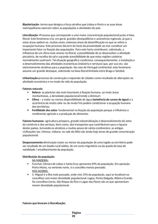Bipolarização- termo que designa a força atrativa que Lisboa e Porto e as suas áreas
metropolitanas exercem sobre as populações e atividades do país.
Litoralização -Processo que corresponde a uma maior concentração populacional junto à faixa
litoral. Este fenómeno cria, em geral, grandes desequilíbrios e assimetrias regionais, já que a
estas áreas opõem-se, muitas vezes, extensas áreas de desertificação no que se refere à
ocupação humana. Este processo decorre do facto da proximidade ao mar constituir um
importante fator na fixação das populações. Para este facto contribuem, sobretudo, a
influência de um clima mais ameno no litoral, a possibilidade de se desenvolver a atividade
piscatória, de recolha do sal e a grande acessibilidade de que estas regiões costeiras
normalmente usufruem. Tal situação geográfica condiciona, consequentemente, a instalação e
o desenvolvimento das atividades económicas (indústria e serviços) que, por sua vez, são
extremamente atrativas para a população. No caso de Portugal continental, este fenómeno
assume um grande destaque, sobretudo na faixa litoral limitada entre Braga e Setúbal.
Urbanização-processo de construção e expansão de cidades como resultado de alterações na
atividade económica e no modo de vida da população;
Fatores naturais:
 Relevo- as planícies são mais favoráveis à fixação humana, ao invés áreas
montanhosas, a densidade populacional tende a diminuir;
 Clima – a maior ou menos disponibilidade de água (existência de cursos de água) e a
ocorrência de muito calor ou de muito frio podem condicionar a ocupação humana
dos territórios;
 Fertilidade dos solos- fundamental na fixação da população porque a influência o
rendimento agrícola e a produção de alimentos
Fatores humanos- agricultura próspera, grande industrialização e desenvolvimento do setor
do comércio e dos serviços, bem como, dos transportes que contribuíram para a riqueza
destes países, tornando-os atrativos a muitos povos de vários continentes; as antigas
civilizações (ex: chinesa, indiana, no vale do Nilo) são ainda hoje áreas de grande concentração
populacional.
Despovoamento-diminuição maior ou menor da população de uma região ou território pode
ser resultado de um êxodo rural súbito, de um surto migratório ou da queda da taxa de
natalidade / envelhecimento da população.
Distribuição da população:
NA MADEIRA:
 Funchal, Câmara de Lobos e Santa Cruz apresenta 69% da população. Em oposição
Porto Moniz, na vertente norte, é o concelho menos povoado.
NOS AÇORES:
 S. Miguel é a ilha mais povoada, onde vive 55% da população, aqui se localizam os
concelhos com maior densidade populacional, Lagoa, Ponta Delgada, Ribeira Grande.
Os concelhos Corvo, São Roque do Pico e Lagos das Flores são os que apresentam
menor densidade populacional.
Fatores que levaram à litoralização:
Página
23
 