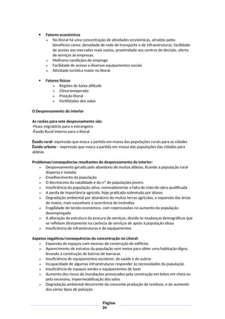  Fatores económicos
 No litoral há uma concentração de atividades económicas, atraídas pelos
benefícios como: densidade de rede de transporte e de infraestruturas, facilidade
de acesso aos mercados mais vastos, proximidade aos centros de decisão, oferta
de serviços às empresas.
 Melhores condições de emprego
 Facilidade de acesso a diversos equipamentos sociais
 Atividade turística maior no litoral
 Fatores físicos
 Regiões de baixa altitude
 Clima temperado
 Posição litoral
 Fertilidades dos solos
O Despovoamento do interior
As razões para este despovoamento são:
-Fluxo migratório para o estrangeiro
-Êxodo Rural interno para o litoral
Êxodo rural- expressão que evoca a partida em massa das populações rurais para as cidades
Êxodo urbano – expressão que evoca a partida em massa das populações das cidades para
aldeias
Problemas/consequências resultantes do despovoamento do interior:
 Despovoamento gerado pelo abandono de muitas aldeias, ficando a população rural
dispersa e isolada;
 Envelhecimento da população
 O decréscimo da natalidade e do nº de populações jovens
 Insuficiência da população ativa, nomeadamente a falta de mão-de-obra qualificada
 A perda de importância agrícola, hoje praticada sobretudo por idosos
 Degradação ambiental por abandono de muitas terras agrícolas, e expansão das áreas
de matos, mais suscetíveis à ocorrência de incêndios
 Fragilidade do tecido económico, com repercussões no aumento da população
desempregada
 A alteração da estrutura da procura de serviços, devido às mudanças demográficas que
se refletem diretamente na carência de serviços de apoio à população idosa
 Insuficiência de infraestruturas e de equipamentos
Aspetos negativos/consequências da concentração no Litoral:
 Expansão de espaços com excesso de construção de edifícios
 Aparecimento de estratos da população sem meios para obter uma habitação digna,
levando à construção de bairros de barracas
 Insuficiência de equipamentos escolares, de saúde e de outros
 Incapacidade de algumas infraestruturas responder às necessidades da população
 Insuficiência de espaços verdes e equipamentos de lazer
 Aumento dos riscos de inundações provocados pela construção em leitos em cheia ou
pela excessiva, impermeabilização dos solos
 Degradação ambiental decorrente da crescente produção de resíduos, e do aumento
dos vários tipos de poluição
Página
24
 