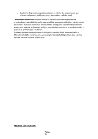  Surgimento de grandes desigualdades sociais no interior das áreas urbanas, que
originam muitas vezes problemas como a segregação e exclusão social
Ordenamento do território--O ordenamento do território consiste num processo de
organização do espaço biofísico, de forma a possibilitar a ocupação, utilização e transformação
do ambiente de acordo com as suas potencialidades. As regras de ordenamento do território
asseguram a organização do espaço biofísico, controlando o aumento da ocupação antrópica e
evitando os problemas daí resultantes.
A elaboração de cartas de ordenamento do território permite definir áreas destinadas às
diferentes atividades humanas, como, por exemplo, locais de habitação, locais para a prática
agrícola, zonas de interesse ecológico, etc.
RESUMOS DE GEOGRAFIA:
Página
25
 