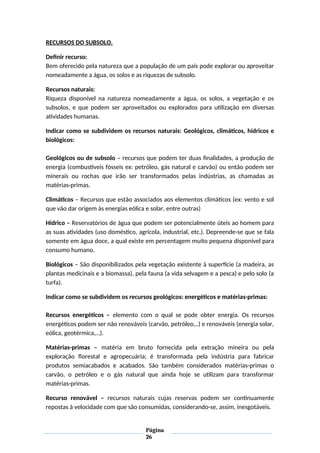 RECURSOS DO SUBSOLO.
Definir recurso:
Bem oferecido pela natureza que a população de um país pode explorar ou aproveitar
nomeadamente a água, os solos e as riquezas de subsolo.
Recursos naturais:
Riqueza disponível na natureza nomeadamente a água, os solos, a vegetação e os
subsolos, e que podem ser aproveitados ou explorados para utilização em diversas
atividades humanas.
Indicar como se subdividem os recursos naturais: Geológicos, climáticos, hídricos e
biológicos:
Geológicos ou de subsolo – recursos que podem ter duas finalidades, a produção de
energia (combustíveis fósseis ex: petróleo, gás natural e carvão) ou então podem ser
minerais ou rochas que irão ser transformados pelas indústrias, as chamadas as
matérias-primas.
Climáticos – Recursos que estão associados aos elementos climáticos (ex: vento e sol
que vão dar origem às energias eólica e solar, entre outras)
Hídrico – Reservatórios de água que podem ser potencialmente úteis ao homem para
as suas atividades (uso doméstico, agrícola, industrial, etc.). Depreende-se que se fala
somente em água doce, a qual existe em percentagem muito pequena disponível para
consumo humano.
Biológicos – São disponibilizados pela vegetação existente à superfície (a madeira, as
plantas medicinais e a biomassa), pela fauna (a vida selvagem e a pesca) e pelo solo (a
turfa).
Indicar como se subdividem os recursos geológicos: energéticos e matérias-primas:
Recursos energéticos – elemento com o qual se pode obter energia. Os recursos
energéticos podem ser não renováveis (carvão, petróleo,..) e renováveis (energia solar,
eólica, geotérmica,…).
Matérias-primas – matéria em bruto fornecida pela extração mineira ou pela
exploração florestal e agropecuária; é transformada pela indústria para fabricar
produtos semiacabados e acabados. São também considerados matérias-primas o
carvão, o petróleo e o gás natural que ainda hoje se utilizam para transformar
matérias-primas.
Recurso renovável – recursos naturais cujas reservas podem ser continuamente
repostas à velocidade com que são consumidas, considerando-se, assim, inesgotáveis.
Página
26
 
