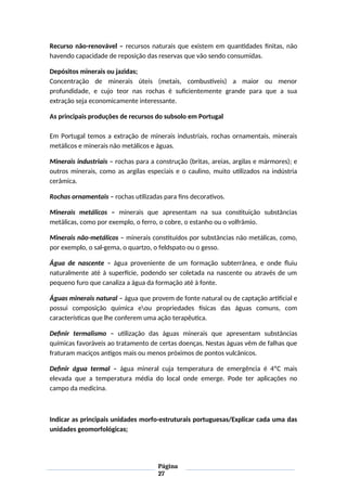 Recurso não-renovável – recursos naturais que existem em quantidades finitas, não
havendo capacidade de reposição das reservas que vão sendo consumidas.
Depósitos minerais ou jazidas;
Concentração de minerais úteis (metais, combustíveis) a maior ou menor
profundidade, e cujo teor nas rochas é suficientemente grande para que a sua
extração seja economicamente interessante.
As principais produções de recursos do subsolo em Portugal
Em Portugal temos a extração de minerais industriais, rochas ornamentais, minerais
metálicos e minerais não metálicos e águas.
Minerais industriais – rochas para a construção (britas, areias, argilas e mármores); e
outros minerais, como as argilas especiais e o caulino, muito utilizados na indústria
cerâmica.
Rochas ornamentais – rochas utilizadas para fins decorativos.
Minerais metálicos – minerais que apresentam na sua constituição substâncias
metálicas, como por exemplo, o ferro, o cobre, o estanho ou o volfrâmio.
Minerais não-metálicos – minerais constituídos por substâncias não metálicas, como,
por exemplo, o sal-gema, o quartzo, o feldspato ou o gesso.
Água de nascente – água proveniente de um formação subterrânea, e onde fluiu
naturalmente até à superfície, podendo ser coletada na nascente ou através de um
pequeno furo que canaliza a água da formação até à fonte.
Águas minerais natural – água que provem de fonte natural ou de captação artificial e
possui composição química eou propriedades físicas das águas comuns, com
características que lhe conferem uma ação terapêutica.
Definir termalismo – utilização das águas minerais que apresentam substâncias
químicas favoráveis ao tratamento de certas doenças. Nestas águas vêm de falhas que
fraturam maciços antigos mais ou menos próximos de pontos vulcânicos.
Definir água termal – água mineral cuja temperatura de emergência é 4ºC mais
elevada que a temperatura média do local onde emerge. Pode ter aplicações no
campo da medicina.
Indicar as principais unidades morfo-estruturais portuguesas/Explicar cada uma das
unidades geomorfológicas;
Página
27
 