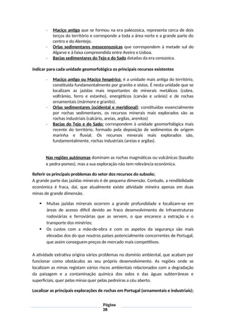 - Maciço antigo que se formou na era paleozoica, representa cerca de dois
terços do território e corresponde a toda a área norte e a grande parte do
centro e do Alentejo.
- Orlas sedimentares mesocenozoicas que correspondem à metade sul do
Algarve e à faixa compreendida entre Aveiro e Lisboa.
- Bacias sedimentares do Tejo e do Sado datadas da era cenozoica.
Indicar para cada unidade geomorfológica os principais recursos existentes
- Maciço antigo ou Maciço hespérico: é a unidade mais antiga do território,
constituída fundamentalmente por granito e xistos. É nesta unidade que se
localizam as jazidas mais importantes de minerais metálicos (cobre,
volfrâmio, ferro e estanho), energéticos (carvão e urânio) e de rochas
ornamentais (mármore e granito).
- Orlas sedimentares (ocidental e meridional): constituídas essencialmente
por rochas sedimentares, os recursos minerais mais explorados são as
rochas industriais (calcário, areias, argilas, arenitos)
- Bacias do Tejo e do Sado: correspondem à unidade geomorfológica mais
recente do território, formado pela deposição de sedimentos de origem
marinha e fluvial. Os recursos minerais mais explorados são,
fundamentalmente, rochas industriais (areias e argilas).
Nas regiões autónomas dominam as rochas magmáticas ou vulcânicas (basalto
e pedra-pomes), mas a sua exploração não tem relevância económica.
Referir os principais problemas do setor dos recursos do subsolo;
A grande parte das jazidas minerais é de pequena dimensão. Contudo, a rendibilidade
económica é fraca, daí, que atualmente existe atividade mineira apenas em duas
minas de grande dimensão.
 Muitas jazidas minerais ocorrem a grande profundidade e localizam-se em
áreas de acesso difícil devido ao fraco desenvolvimento de infraestruturas
rodoviárias e ferroviárias que as servem, o que encarece a extração e o
transporte dos minérios;
 Os custos com a mão-de-obra e com os aspetos da segurança são mais
elevadas dos do que noutros países potencialmente concorrentes de Portugal,
que assim conseguem preços de mercado mais competitivos.
A atividade extrativa origina vários problemas no domínio ambiental, que acabam por
funcionar como obstáculos ao seu próprio desenvolvimento. As regiões onde se
localizam as minas registam vários riscos ambientais relacionados com a degradação
da paisagem e a contaminação química dos solos e das águas subterrâneas e
superficiais, quer pelas minas quer pelas pedreiras a céu aberto.
Localizar as principais explorações de rochas em Portugal (ornamentais e industriais);
Página
28
 
