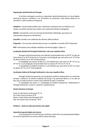 Organização administrativa de Portugal
O território português encontra-se organizado administrativamente em duas Regiões
Autónomas (Açores e Madeira) e em 18 distritos no continente. Cada distrito divide-se em
concelhos e cada concelho em freguesias.
Cidadania - vínculo jurídico-político que, traduzindo a pertinência de um indivíduo a um
estado, o constitui, perante esse estado, num conjunto de direitos e obrigações;
Distrito- corresponde a uma circunscrição territorial bem delimitada, que possui um
representante do governo (18 distritos)
Concelho- Constitui uma subdivisão dos distritos (308 concelhos)
Freguesias – Circunscrição administrativa em que se subdivide o concelho (4257 freguesias)
NUT- nomenclatura das unidades estatísticas territoriais (página 1 figura 1)
Localização absoluta de Portugal Continental, e das suas respetivas ilhas:
Portugal continental apresenta uma latitude compreendida entre os 36º57’ N (cabo de
Santa Maria) e os 42º9’ N (foz do rio Trancoso) e uma longitude que varia entre os 6º 12’ O (foz
da ribeira Castro) e os 9º 30’ O (cabo da Roca).
O arquipélago dos Açores localiza-se a uma latitude que varia entre os 36º 55’ N e os
39º 43’ N e a uma longitude compreendida entre os valores 24º 46’ O e 31º 16’ O.
O arquipélago da Madeira localiza-se a uma latitude que varia entre os 30º N e entre
os valores 16º O e os 17º O de longitude.
Localização relativa de Portugal Continental, e das suas respetivas ilhas:
Portugal continental apresenta uma localização periférica relativamente ao continente
europeu. Localiza-se no extremo sudoeste da Europa e da península Ibérica e é no cabo da
Roca que se pode encontrar o ponto mais ocidental de todo o continente.
O arquipélago dos açores e o arquipélago da Madeira localizam-se, relativamente a
Portugal continental, a oeste e a sudoeste, respetivamente.
Pontos extremos na Europa:
Norte: O cabo Norte (na Noruega) 72 º N
Sul: A ilha creta (na Grécia) 35ºN
Oeste: O cabo da Roca (em Portugal) 10ºO
Este: Os montes Urais (na Rússia) - 60ºE
Finisterra – ponta ou cabo que termina uma região
Importância geoestratégica dos Açores:
A sua localização (1/3 entre Europa e América) confere-lhe uma posição geoestratégica
de enorme importância em termos militares (base das Lajes).
Página 3
 