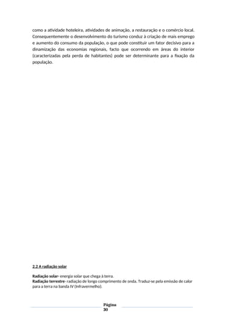 como a atividade hoteleira, atividades de animação, a restauração e o comércio local.
Consequentemente o desenvolvimento do turismo conduz à criação de mais emprego
e aumento do consumo da população, o que pode constituir um fator decisivo para a
dinamização das economias regionais, facto que ocorrendo em áreas do interior
(caracterizadas pela perda de habitantes) pode ser determinante para a fixação da
população.
2.2 A radiação solar
Radiação solar- energia solar que chega à terra.
Radiação terrestre- radiação de longo comprimento de onda. Traduz-se pela emissão de calor
para a terra na banda IV (Infravermelho).
Página
30
 