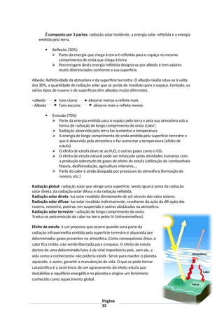 É composto por 3 partes: radiação solar incidente, a energia solar refletida e a energia
emitida pela terra.
 Reflexão (30%)
 Parte da energia que chega à terra é refletida para o espaço no mesmo
comprimento de onda que chega à terra
 Percentagem desta energia refletida designa-se por albedo e tem valores
muito diferenciados conforme a sua superfície.
Albedo: Refletividade da atmosfera e da superfície terrestre. O albedo médio situa-se à volta
dos 30%, a quantidade de radiação solar que se perde de imediato para o espaço. Contudo, os
vários tipos de nuvens e de superfícies têm albedos muito diferentes.
+albedo tons claros Absorve menos e reflete mais
- Albedo Tons escuros absorve mais e reflete menos
 Emissão (70%)
 Parte da energia emitida para o espaço pela terra e pela sua atmosfera sob a
forma de radiação de longo comprimento de onda (calor)
 Radiação absorvida pela terra faz aumentar a temperatura
 A energia de longo comprimento de onda emitida pela superfície terrestre e
que é absorvida pela atmosfera e faz aumentar a temperatura (efeito de
estufa)
 O efeito de estufa deve-se ao H2O, e outros gases como o CO2
 O efeito de estufa natural pode ser reforçado pelas atividades humanas com,
a produção sobretudo de gases de efeito de estufa (utilização de combustíveis
fósseis, desflorestação, agricultura intensiva,...
 Parte do calor é ainda dissipada por processos da atmosfera (formação de
nuvens, etc.)
Radiação global- radiação solar que atinge uma superfície, sendo igual à soma da radiação
solar direta, da radiação solar difusa e da radiação refletida.
Radiação solar direta- luz solar recebida diretamente do sol através dos raios solares.
Radiação solar difusa- luz solar recebida indiretamente, resultante da ação da difração das
nuvens, nevoeiro, poeiras, em suspensão e outros obstáculos na atmosfera.
Radiação solar terrestre- radiação de longo comprimento de onda.
Traduz-se pela emissão de calor na terra pelos IV (infravermelhos).
Efeito de estufa- é um processo que ocorre quando uma parte da
radiação infravermelha emitida pela superfície terrestre é absorvida por
determinados gases presentes na atmosfera. Como consequência disso, o
calor fica retido, não sendo libertado para o espaço. O efeito de estufa
dentro de uma determinada faixa é de vital importância pois, sem ele, a
vida como a conhecemos não poderia existir. Serve para manter o planeta
aquecido, e assim, garantir a manutenção da vida. O que se pode tornar
catastrófico é a ocorrência de um agravamento do efeito estufa que
destabilize o equilíbrio energético no planeta e origine um fenómeno
conhecido como aquecimento global.
Página
32
 