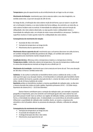 Temperatura- grau de aquecimento ou de arrefecimento de um lugar ou de um corpo.
Movimento de Rotação- movimento que a terra executa sobre o seu eixo imaginário, no
sentido oeste-este, e que tem duração de 23h 56 min.
Ao longo do dia, a inclinação dos raios solares muda de tal forma, que ao nascer e ao pôr-do-
sol, a inclinação é máxima, e os raios incidem de forma oblíqua. Ao contrário, ao meio-dia, os
raios solares incidem mais na vertical. A intensidade da radiação solar varia em função da
obliquidade, dos raios solares observada, ou seja quanto maior a obliquidade menor a
intensidade da radiação solar, em virtude da maior massa atmosférica a atravessar. Também a
superfície recetora é maior quanto maior for a obliquidade dos raios solares.
Consequências do movimento de rotação:
 Sucessão de dias e de noites
 Variação da temperatura ao longo do dia
 Movimento diurno aparente do sol
Movimento diurno aparente do sol: movimento que o sol parece descrever em volta da terra,
em sentido retrógrado (sentido dos ponteiros do relógio, em sentido este-oeste) em
consequência do movimento real de rotação da terra.
Amplitude térmica- diferença entre a temperatura máxima e a temperatura mínima.
Temperatura média- média dos valores da temperatura. No caso da temperatura média anual
é a soma das temperaturas mensais ao longo do ano a dividir por 12
Movimento de translação- movimento que a terra executa em torno do sol. Tem uma duração
de 365 dias e 6 horas e sentido oeste-este.
Solstícios- 21 de Junho é conhecido no hemisfério Norte como o solstício de verão, e o dia
solar que tem aqui a sua duração máxima. 21 de Dezembro é conhecido pelo hemisfério Norte
como o solstício de Inverno, quando a duração do dia é a menor de todo o ano). Círculo polar
ártico- dia de 24 horas (solstício de verão)
Equinócio-ambos os hemisférios recebem a mesma quantidade de radiação solar, os dias tem
a mesma duração das noites em todo o globo. Equinócio primavera (H.N.) – 21/22de março.
Equinócio de outono (H.S.) – 22/23 de Setembro
Outros fatores contribuem para a variação da radiação solar, por exemplo a exposição
geográfica é importante, pois uma vertente com inclinação igual à dos raios solares faz com
que estes possam incidir mais na vertical, nas regiões de latitudes médias, aumentando desta
forma, a intensidade da radiação solar. A nebulosidade e as caraterísticas da atmosfera podem
influenciar a quantidade de radiação solar recebida. Assim, as nuvens, a espessura da
atmosfera e do H2O podem alterar os processos de absorção, reflexão, e difusão da radiação
solar.
Consequências do movimento de translação:
 Variação da temperatura ao longo do ano
 A sucessão de estações de ano
 A desigual duração dos dias e das noites
 Movimento anual aparente do sol
Página
33
 